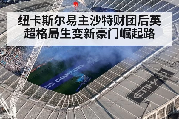 纽卡斯尔易主沙特财团后英超格局生变新豪门崛起路