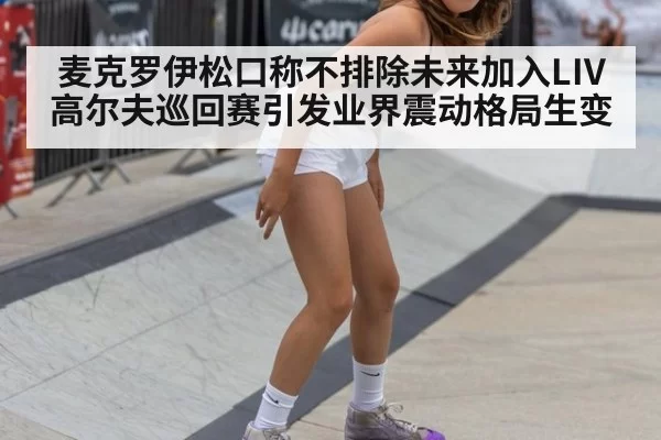 麦克罗伊松口称不排除未来加入LIV高尔夫巡回赛引发业界震动格局生变